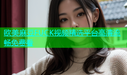 欧美麻豆FUCK视频精选平台高清流畅免费看