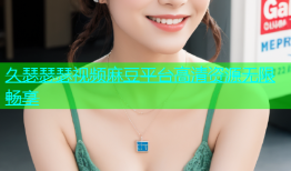 久瑟瑟瑟视频麻豆平台高清资源无限畅享