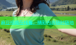 麻豆视频在线看，精彩内容随时随地