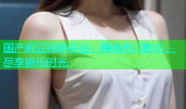 国产麻豆视频平台：精选热门影片，尽享娱乐时光
