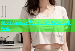 美女视频麻豆精品平台高清资源无限畅享
