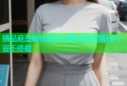 精品麻豆短视频平台精选推荐精彩内容不停歇