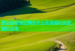 美女视频麻豆精选平台高清福利视频随时观看