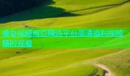 美女视频麻豆精选平台高清福利视频随时观看