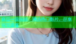 麻豆一级视频：精选热门影片，尽享视觉盛宴