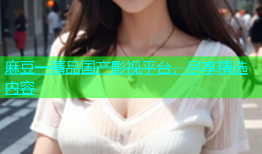 麻豆一精品国产影视平台，尽享精选内容