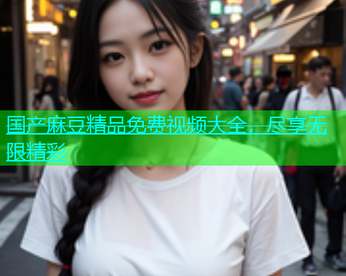 国产麻豆精品免费视频大全，尽享无限精彩