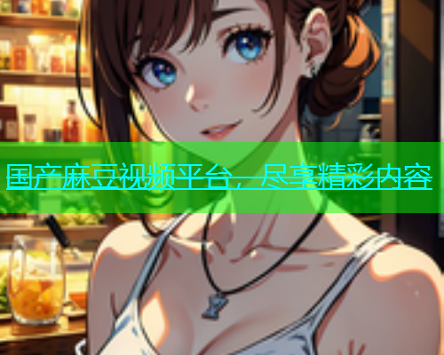 国产麻豆视频平台，尽享精彩内容