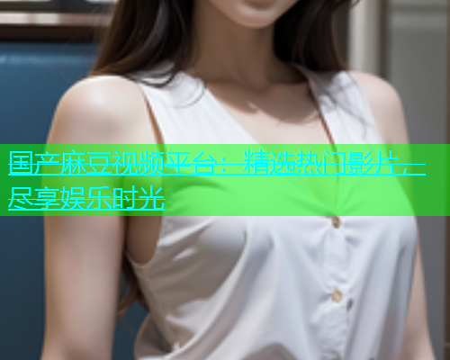 国产麻豆视频平台：精选热门影片，尽享娱乐时光