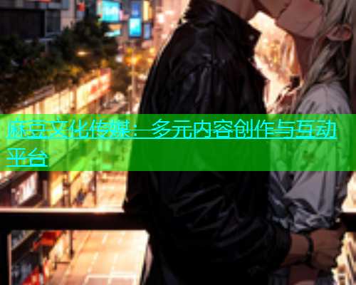 麻豆文化传媒：多元内容创作与互动平台