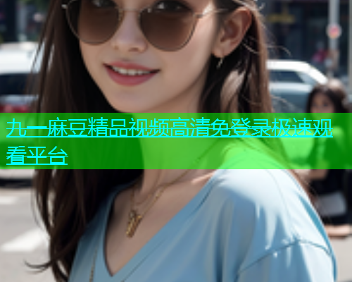 九一麻豆精品视频高清免登录极速观看平台