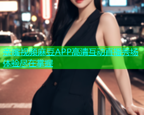 亲嘴视频麻豆APP高清互动直播秀场体验尽在掌握