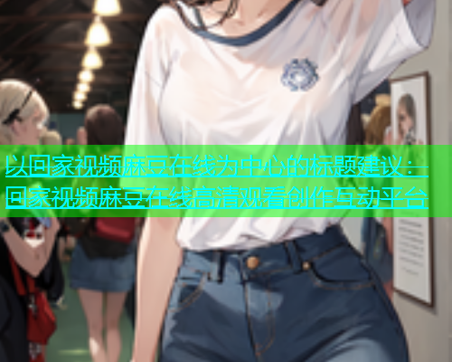 以回家视频麻豆在线为中心的标题建议：回家视频麻豆在线高清观看创作互动平台