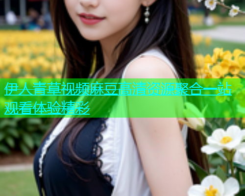 伊人青草视频麻豆高清资源聚合一站观看体验精彩