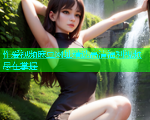 作爱视频麻豆网址精选高清福利视频尽在掌握