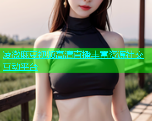 凌微麻豆视频高清直播丰富资源社交互动平台