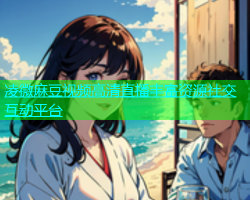 凌微麻豆视频高清直播丰富资源社交互动平台