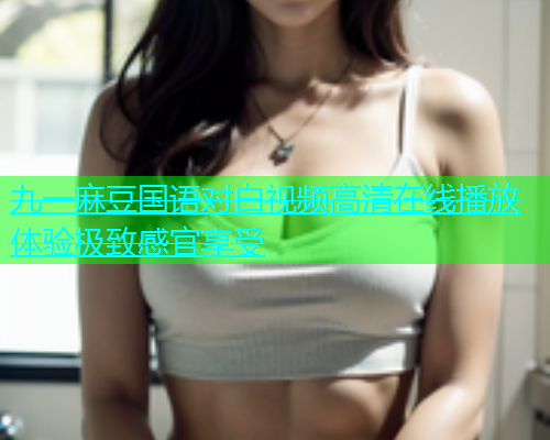 九一麻豆国语对白视频高清在线播放体验极致感官享受