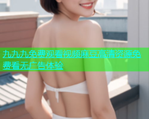 九九九免费观看视频麻豆高清资源免费看无广告体验