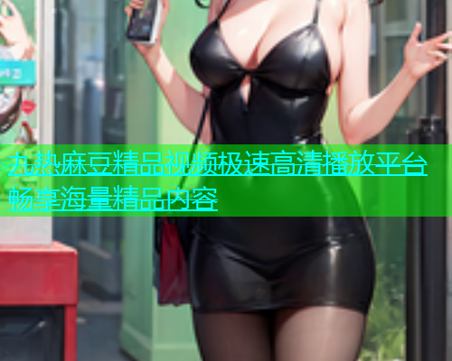 九热麻豆精品视频极速高清播放平台畅享海量精品内容