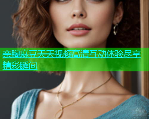 亲胸麻豆天天视频高清互动体验尽享精彩瞬间