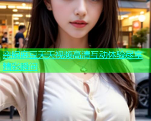 亲胸麻豆天天视频高清互动体验尽享精彩瞬间