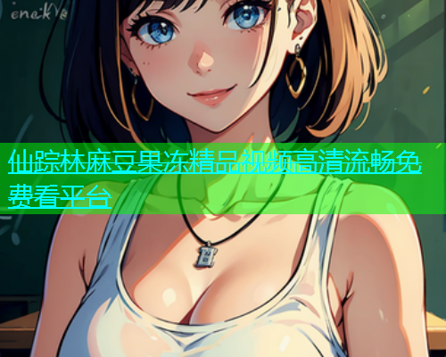 仙踪林麻豆果冻精品视频高清流畅免费看平台