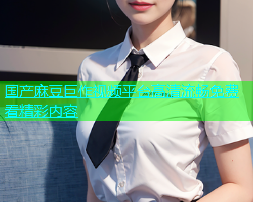 国产麻豆巨作视频平台高清流畅免费看精彩内容