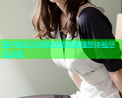 国产麻豆少阿宾视频高清播放体验尽在这里
