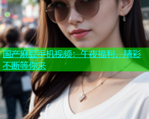 国产麻豆手机视频：午夜福利，精彩不断等你来