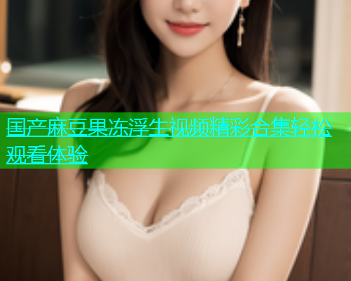 国产麻豆果冻浮生视频精彩合集轻松观看体验