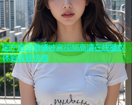 国产麻豆激情被窝视频高清在线播放体验极致快感