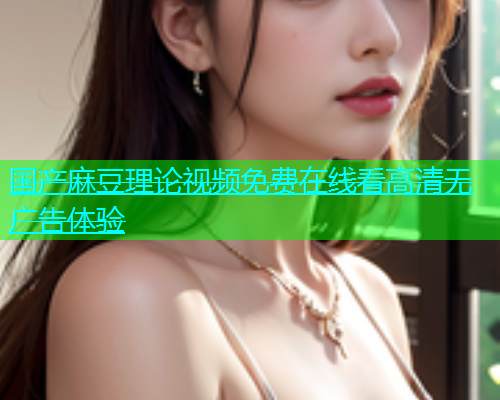 国产麻豆理论视频免费在线看高清无广告体验