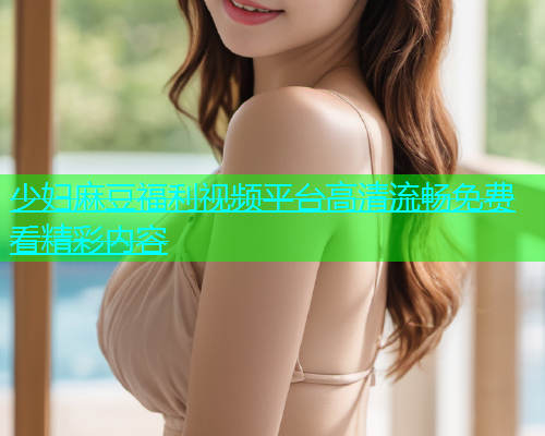 少妇麻豆福利视频平台高清流畅免费看精彩内容