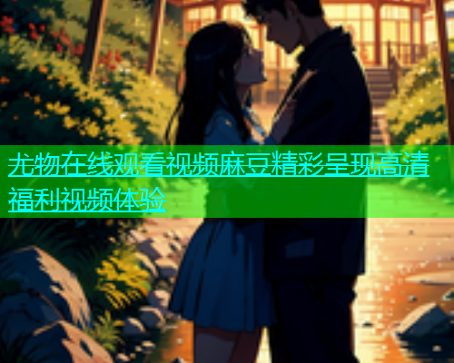 尤物在线观看视频麻豆精彩呈现高清福利视频体验