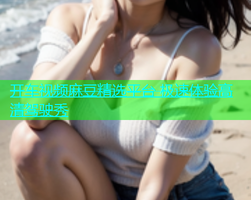 开车视频麻豆精选平台 极速体验高清驾驶秀