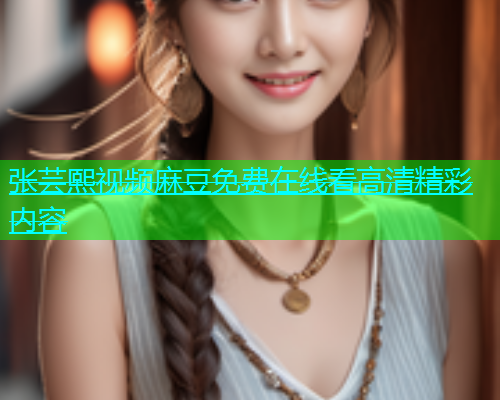 张芸熙视频麻豆免费在线看高清精彩内容