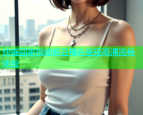 快喵回家视频麻豆精彩呈现高清流畅体验