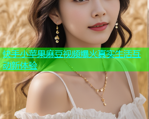 快手小苹果麻豆视频爆火真实生活互动新体验