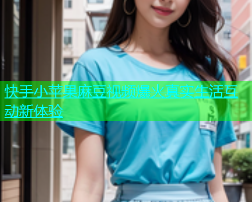 快手小苹果麻豆视频爆火真实生活互动新体验