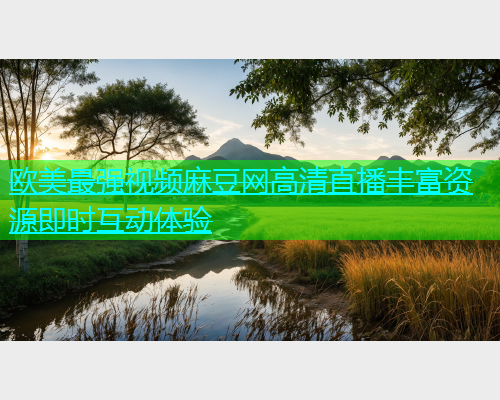 欧美最强视频麻豆网高清直播丰富资源即时互动体验