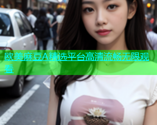 欧美麻豆A精选平台高清流畅无限观看