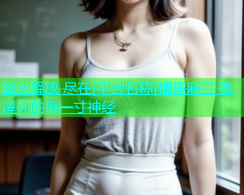 欲火释放 尽在[平台名称]情趣麻豆 挑逗你的每一寸神经