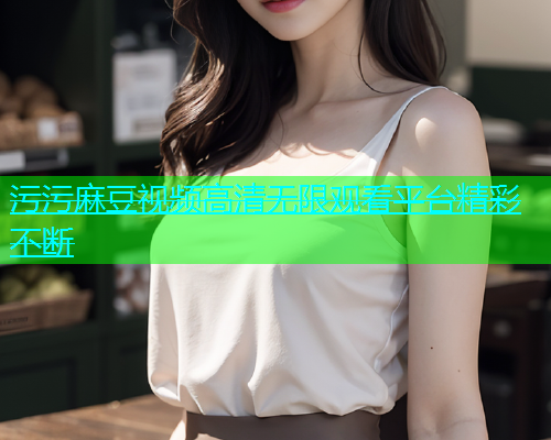 污污麻豆视频高清无限观看平台精彩不断