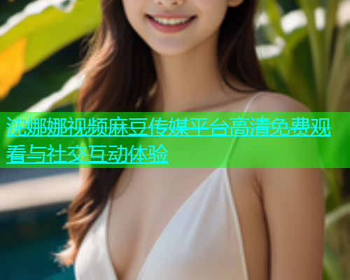 沈娜娜视频麻豆传媒平台高清免费观看与社交互动体验