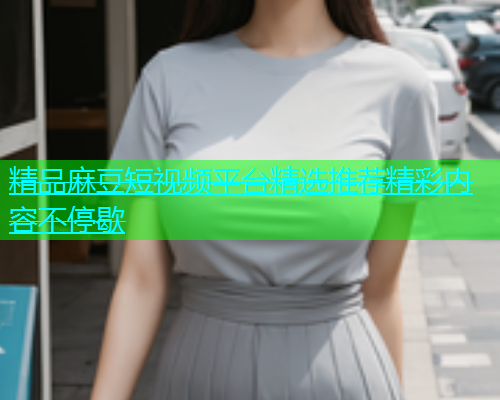 精品麻豆短视频平台精选推荐精彩内容不停歇