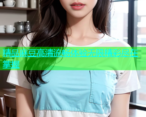 精品麻豆高清流畅体验无限精彩尽在掌握