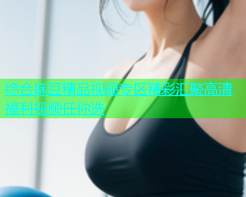 综合麻豆精品视频专区精彩汇聚高清福利视频任你选