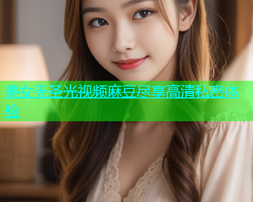 美女无圣光视频麻豆尽享高清私密体验