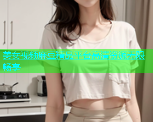 美女视频麻豆精品平台高清资源无限畅享